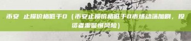 币安 止损价格低于0（币安止损价格低于0市场动荡加剧，投资者需警惕风险）