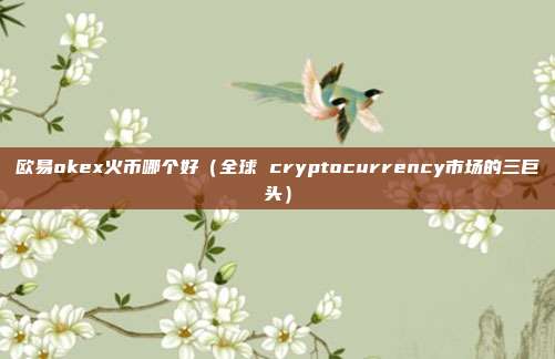 欧易okex火币哪个好（全球 cryptocurrency市场的三巨头）