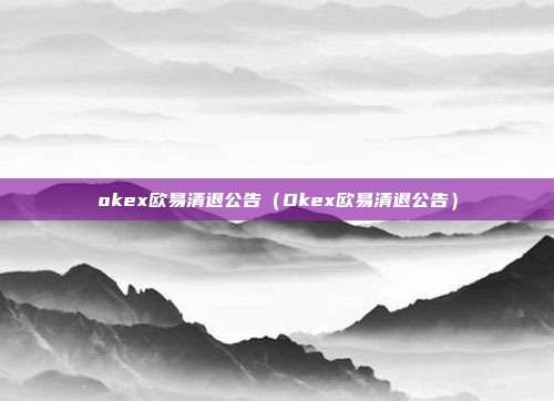 okex欧易清退公告（Okex欧易清退公告）