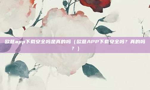 欧意app下载安全吗是真的吗（欧意APP下载安全吗？真的吗？）