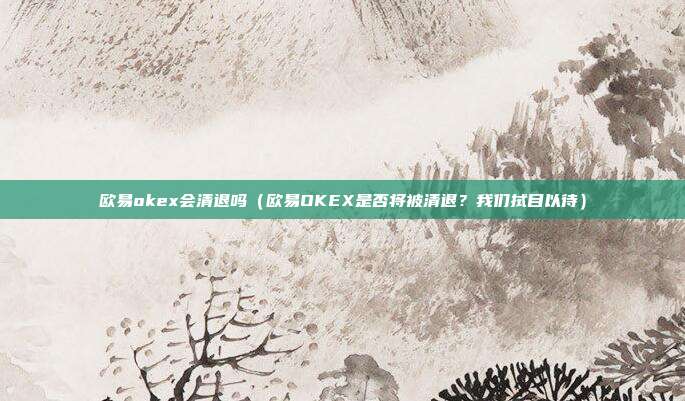 欧易okex会清退吗（欧易OKEX是否将被清退？我们拭目以待）