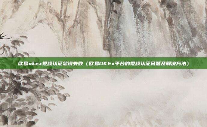 欧易okex视频认证总说失败（欧易OKEx平台的视频认证问题及解决方法）