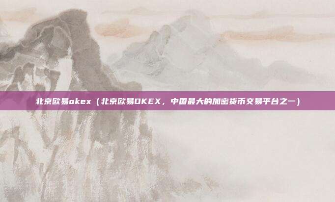 北京欧易okex（北京欧易OKEX，中国最大的加密货币交易平台之一）