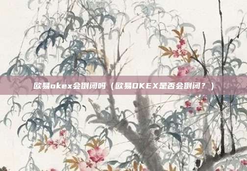 欧易okex会倒闭吗（欧易OKEX是否会倒闭？）