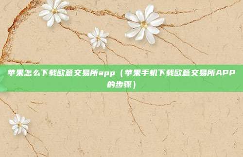 苹果怎么下载欧意交易所app（苹果手机下载欧意交易所APP的步骤）