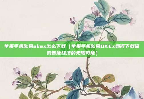 苹果手机欧易okex怎么下载（苹果手机欧易OKEx如何下载探索智能经济的无限可能）