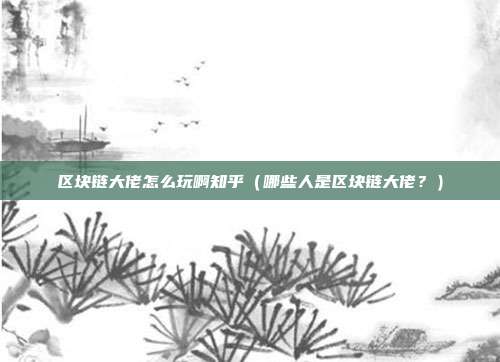 区块链大佬怎么玩啊知乎（哪些人是区块链大佬？）