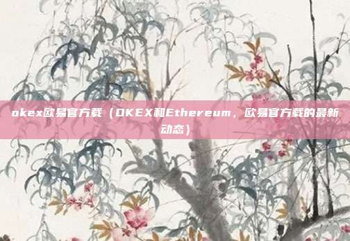 okex欧易官方载（OKEX和Ethereum，欧易官方载的最新动态）