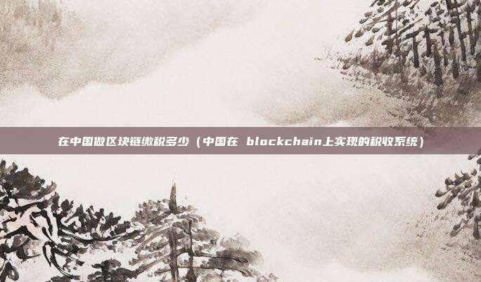 在中国做区块链缴税多少（中国在 blockchain上实现的税收系统）