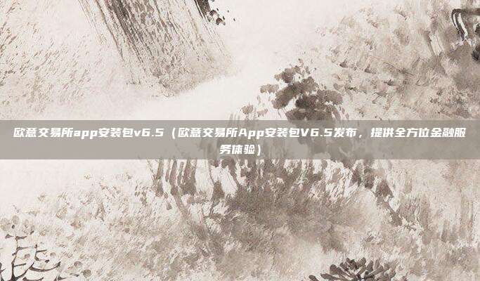 欧意交易所app安装包v6.5（欧意交易所App安装包V6.5发布，提供全方位金融服务体验）