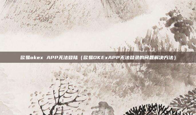 欧易okex APP无法登陆（欧易OKExAPP无法登录的问题解决方法）