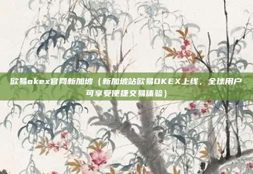 欧易okex官网新加坡（新加坡站欧易OKEX上线，全球用户可享受便捷交易体验）