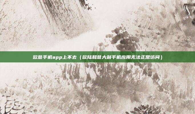 欧意手机app上不去（欧陆和意大利手机应用无法正常访问）