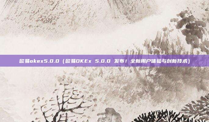 欧易okex5.0.0（欧易OKEx 5.0.0 发布！全新用户体验与创新技术）