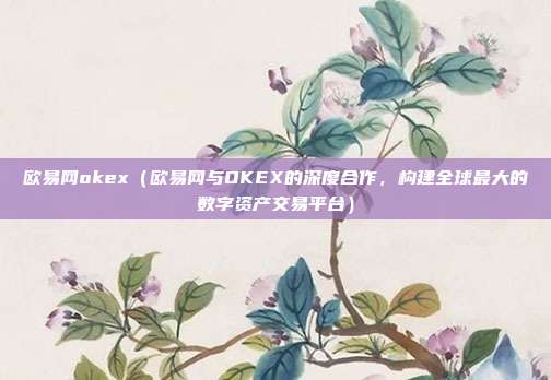 欧易网okex（欧易网与OKEX的深度合作，构建全球最大的数字资产交易平台）