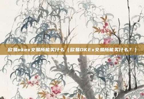 欧易okex交易所能买什么（欧易OKEx交易所能买什么？）