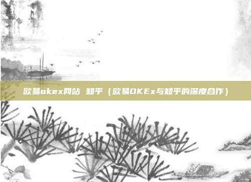 欧易okex网站 知乎（欧易OKEx与知乎的深度合作）