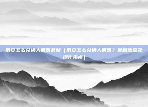 币安怎么兑换人民币最新（币安怎么兑换人民币？最新信息及操作指南）