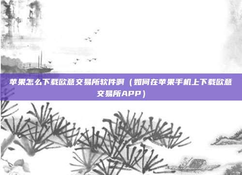 苹果怎么下载欧意交易所软件啊（如何在苹果手机上下载欧意交易所APP）