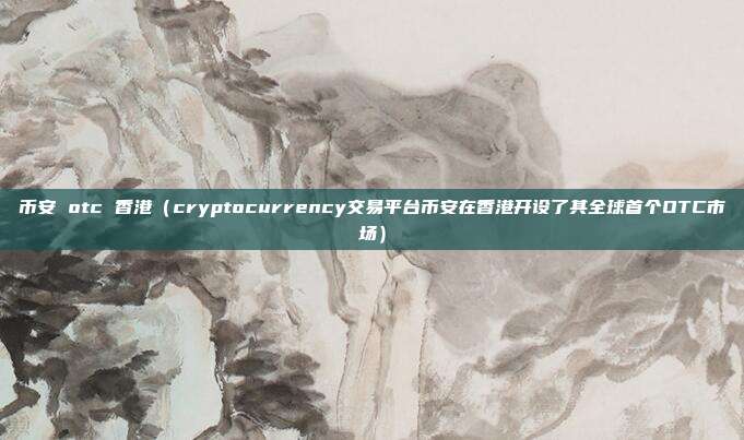 币安 otc 香港（cryptocurrency交易平台币安在香港开设了其全球首个OTC市场）