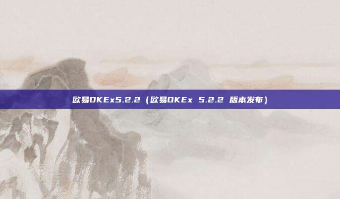 欧易OKEx5.2.2（欧易OKEx 5.2.2 版本发布）