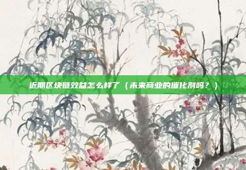 近期区块链效益怎么样了（未来商业的催化剂吗？）