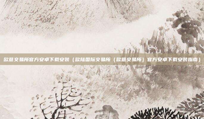 欧意交易所官方安卓下载安装（欧陆国际交易所（欧意交易所）官方安卓下载安装指南）