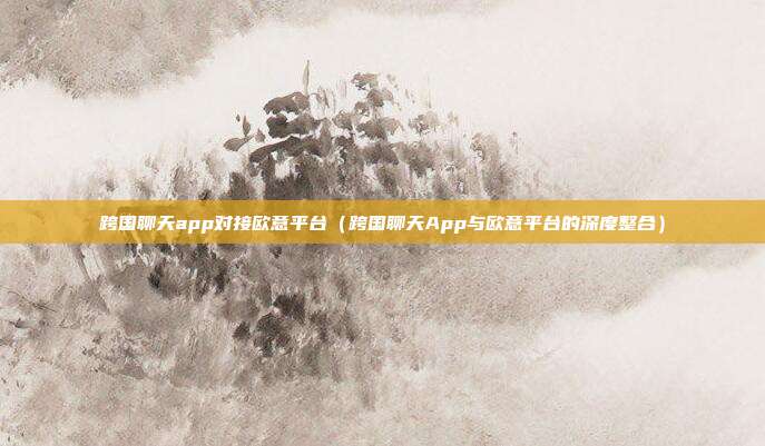 跨国聊天app对接欧意平台（跨国聊天App与欧意平台的深度整合）