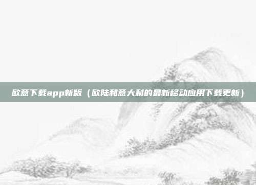 欧意下载app新版（欧陆和意大利的最新移动应用下载更新）