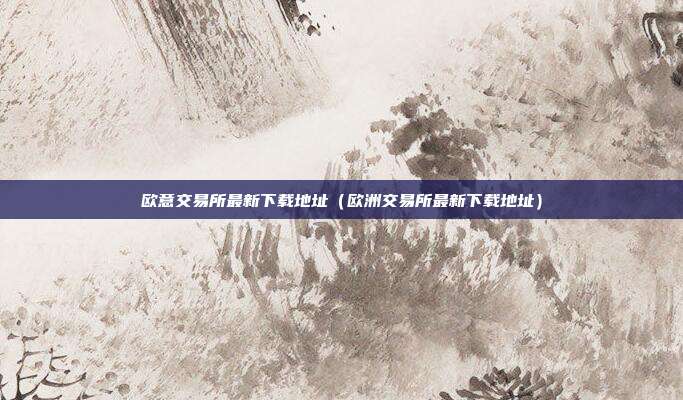 欧意交易所最新下载地址（欧洲交易所最新下载地址）