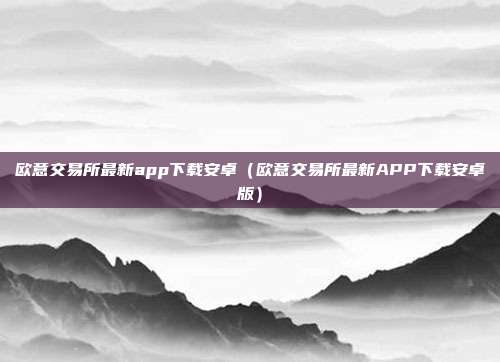 欧意交易所最新app下载安卓（欧意交易所最新APP下载安卓版）