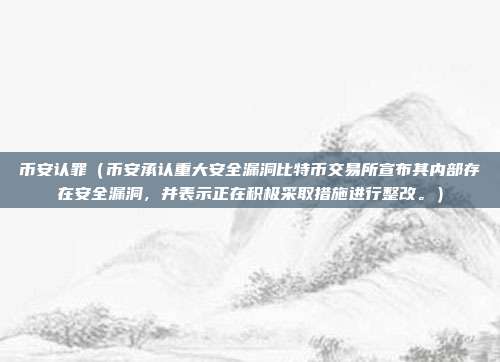 币安认罪（币安承认重大安全漏洞比特币交易所宣布其内部存在安全漏洞，并表示正在积极采取措施进行整改。）