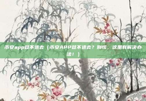 币安app登不进去（币安APP登不进去？别慌，这里有解决办法！）