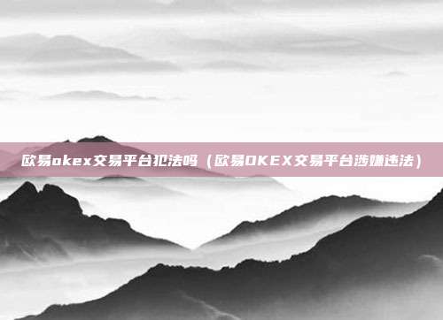 欧易okex交易平台犯法吗（欧易OKEX交易平台涉嫌违法）