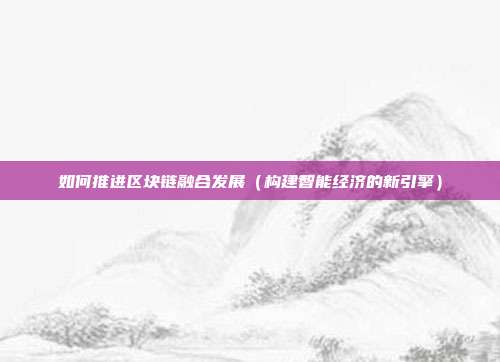 如何推进区块链融合发展（构建智能经济的新引擎）