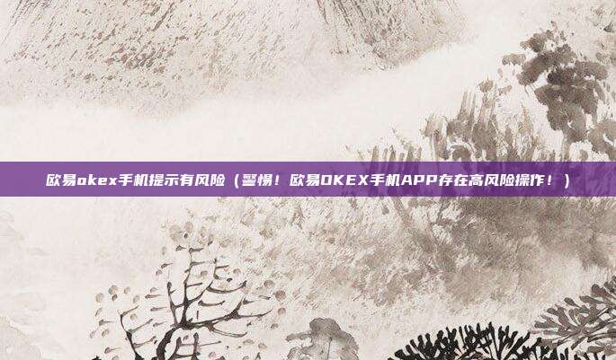 欧易okex手机提示有风险（警惕！欧易OKEX手机APP存在高风险操作！）