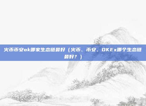 火币币安ok哪家生态链最好（火币、币安、OKEx哪个生态链最好？）