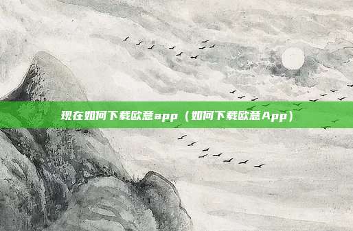 现在如何下载欧意app（如何下载欧意App）