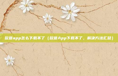 欧意app怎么下载不了（欧意App下载不了，解决方法汇总）