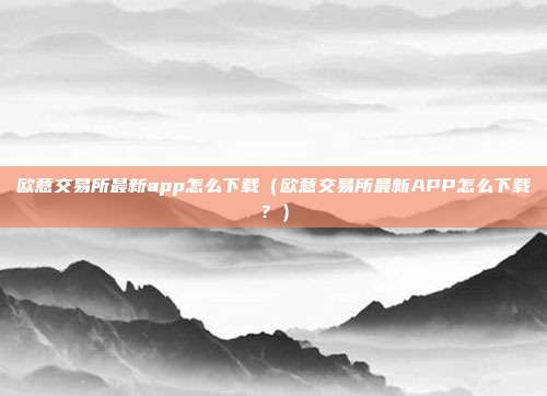 欧意交易所最新app怎么下载（欧意交易所最新APP怎么下载？）