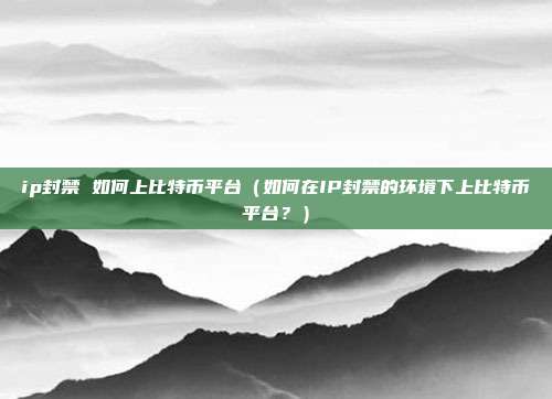 ip封禁 如何上比特币平台（如何在IP封禁的环境下上比特币平台？）