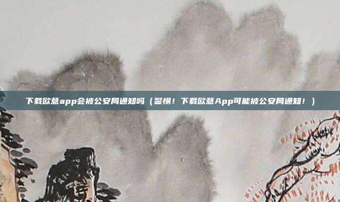 下载欧意app会被公安局通知吗（警惕！下载欧意App可能被公安局通知！）