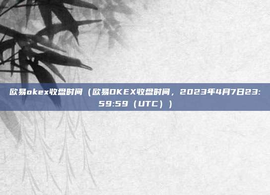 欧易okex收盘时间（欧易OKEX收盘时间，2023年4月7日23:59:59（UTC））