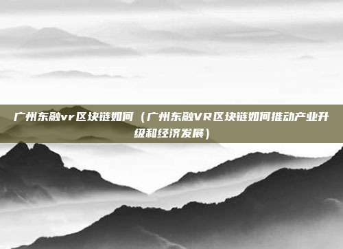 广州东融vr区块链如何（广州东融VR区块链如何推动产业升级和经济发展）