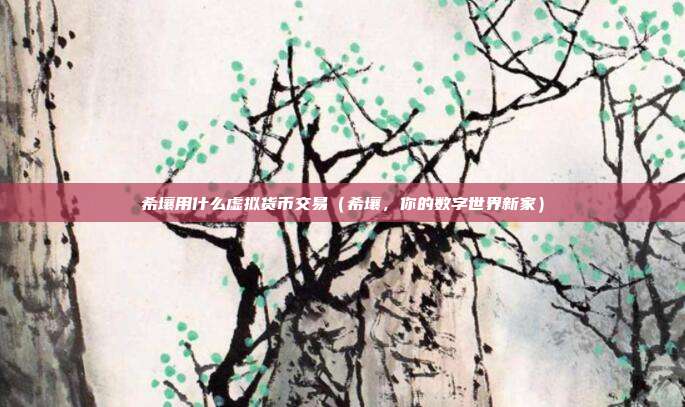 希壤用什么虚拟货币交易（希壤，你的数字世界新家）