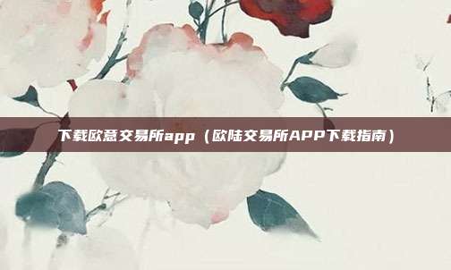 下载欧意交易所app（欧陆交易所APP下载指南）