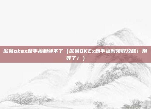 欧易okex新手福利领不了（欧易OKEx新手福利领取攻略！别等了！）