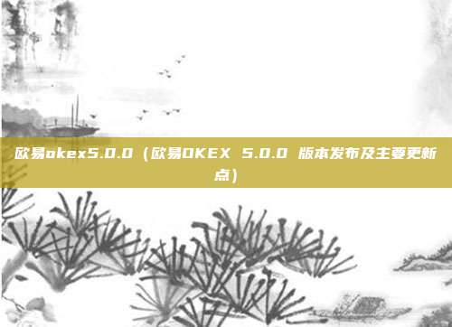 欧易okex5.0.0（欧易OKEX 5.0.0 版本发布及主要更新点）