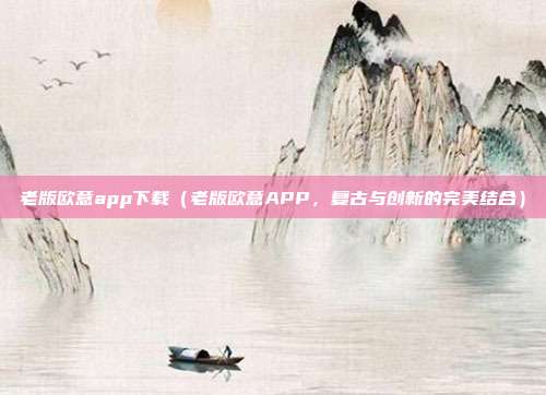 老版欧意app下载（老版欧意APP，复古与创新的完美结合）