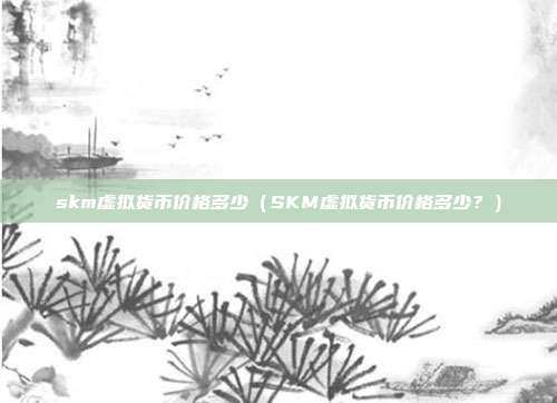 skm虚拟货币价格多少（SKM虚拟货币价格多少？）